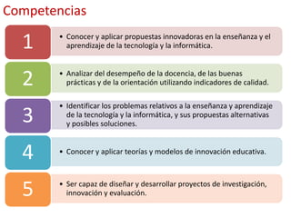 • Conocer y aplicar propuestas innovadoras en la enseñanza y el
aprendizaje de la tecnología y la informática.1
• Analizar del desempeño de la docencia, de las buenas
prácticas y de la orientación utilizando indicadores de calidad.2
• Identificar los problemas relativos a la enseñanza y aprendizaje
de la tecnología y la informática, y sus propuestas alternativas
y posibles soluciones.3
• Conocer y aplicar teorías y modelos de innovación educativa.
4
• Ser capaz de diseñar y desarrollar proyectos de investigación,
innovación y evaluación.5
Competencias
 