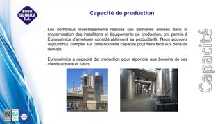 Les nombreux investissements réalisés ces dernières années dans la
modernisation des instalitions et équipements de production, ont permis à
Euroquimica d’améliorer considérablement sa productivité. Nous pouvons
aujourd’hui, compter sur cette nouvelle capacité pour faire face aux défis de
demain.
Euroquimica a capacité de production pour répondre aux besoins de ses
clients actuels et futurs.
Capacité de production
 