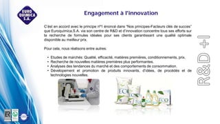 C’ést en accord avec le principe nº1 énoncé dans “Nos principes-Facteurs clés de succes”
que Euroquímica,S.A. via son centre de R&D et d’innovation concentre tous ses efforts sur
la recherche de formules idéales pour ses clients garantissant une qualité optimale
disponible au meilleur prix.
Pour cela, nous réalisons entre autres:
• Etudes de marchés: Qualité, efficacité, matières premières, conditionnements, prix.
• Recherche de nouvelles matières premières plus performantes.
• Analyses des tendances du marché et des comportements de consommation.
• Dévelopement et promotion de produits innovants, d’idées, de procédés et de
technologies nouvelles.
Engagement à l'innovation
 