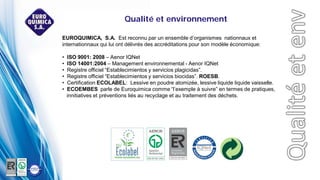 EUROQUIMICA, S.A. Est reconnu par un ensemble d’organismes nationnaux et
internationnaux qui lui ont délivrés des accréditations pour son modèle économique:
• ISO 9001: 2008 – Aenor IQNet
• ISO 14001:2004 – Management environnemental - Aenor IQNet
• Registre officiel “Establecimientos y servicios plagicidas”.
• Registre officiel “Establecimientos y servicios biocidas”. ROESB.
• Certification ECOLABEL: Lessive en poudre atomizée, lessive liquide liquide vaisselle.
• ECOEMBES parle de Euroquimica comme “l’exemple à suivre” en termes de pratiques,
innitiatives et préventions liés au recyclage et au traitement des déchets.
Qualité et environnement
 