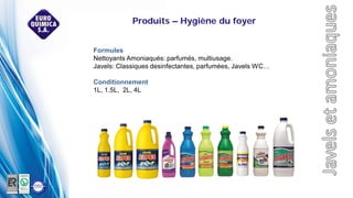 Formules
Nettoyants Amoniaqués: parfumés, multiusage.
Javels: Classiques desinfectantes, parfumées, Javels WC…
Conditionnement
1L, 1.5L, 2L, 4L
Produits – Hygiène du foyer
 