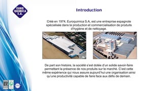 Créé en 1974, Euroquimica S.A, est une entreprise espagnole
spécialisée dans la production et commercialisation de produits
d’hygiène et de nettoyage.
De part son histoire, la société s’est dotée d’un solide savoir-faire
permettant la présence de nos produits sur le marché. C’est cette
même expérience qui nous assure aujourd’hui une organisation ainsi
qu’une productivité capable de faire face aux défis de demain.
Introduction
 