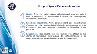 Nos principes – Facteurs de succès
Qualité. Tous nos produits doivent obligatoirement avoir pour objectif
final: “la satisfaction du consommateur, à travers, une qualité optimale
disponible au meilleur prix.”
Excellence industrielle. Notre développement doit impérativement
s’appuyer sur notre caractère industriel et notre investissement en terme
d’innovation, pour une constante optimisation de l’ensemble de nos
procédés.
Engagement. Nous devons, dans nos relations avec chacun de nos
clients et fournisseurs faire preuve de professionnalisme et de
reconnaissance pour leur participation à notre développement.
 
