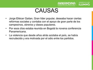 CAUSAS
• Jorge Eliécer Gaitan, Gran líder popular, deseaba hacer ciertas
reformas sociales y contaba con el apoyo de gran parte de los
campesinos, obreros y clases populares.
• Por esos días estaba reunida en Bogotá la novena conferencia
Panamericana.
• La violencia que desde años atrás azotaba el país, se había
recrudecido y era motivada por el odio entre los partidos.
 