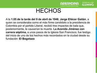 HECHOS
A la 1:05 de la tarde del 9 de abril de 1948, Jorge Eliécer Gaitán, a
quien se consideraba como el más firme candidato a la presidencia de
Colombia por el partido Liberal, recibió tres impactos de bala que,
posteriormente, le causarían la muerte. La Avenida Jiménez con
carrera séptima, a unos pasos de la Iglesia San Francisco, fue testigo
del inicio de uno de los hechos más recordados en la ciudad desde su
fundación: El Bogotazo
 
