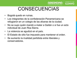 CONSECUENCIAS
• Bogotá quedo en ruinas.
• Los integrantes de la confederación Panamericana se
refugiaron en un colegio de las afueras de la ciudad.
• No se supo quién mandó a matar a Gaitán o si fue un acto
individual de Juan Roa Sierra.
• La violencia se agudizó en el país.
• El Estado de sitio fue impuesto para mantener el orden.
• Se aumento la rivalidad partidista entre liberales y
conservadores.
 