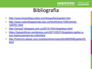 Bibliografìa
• http://www.biografiasyvidas.com/biografia/g/gaitan.htm
• http://www.colombiaaprende.edu.co/html/home/1592/article-
122701.html
• http://yonyp7.blogspot.com.co/2012/10/el-bogotazo.html
• https://japspoliticas.wordpress.com/2011/05/31/bogotazo-gaitan-y-
sus-repercusiones-en-colombia/
• http://historico.elpais.com.co/paisonline/notas/Abril062008/gaitan03.
html
 