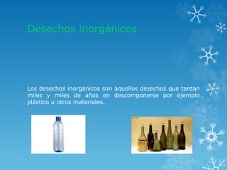 Desechos inorgánicos
Los desechos inorgánicos son aquellos desechos que tardan
miles y miles de años en descomponerse por ejemplo
plástico u otros materiales.
 