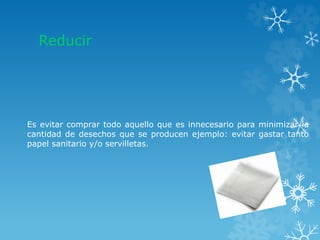 Reducir
Es evitar comprar todo aquello que es innecesario para minimizar la
cantidad de desechos que se producen ejemplo: evitar gastar tanto
papel sanitario y/o servilletas.
 