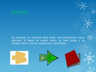Reciclar
Es procesar un material para hacer uno totalmente nuevo
ejemplo: el papel se puede moler, se hace pulpa y se
pueden hacer nuevos cuadernos o servilletas.
 
