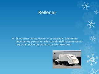 Rellenar
 Es nuestra ultima opción y la deseada, solamente
deberíamos pensar en ella cuando definitivamente no
hay otra opción de darle uso a los desechos.
 