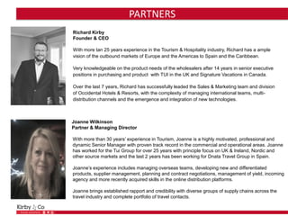 PARTNERS
Richard Kirby
Founder & CEO
With more tan 25 years experience in the Tourism & Hospitality industry, Richard has a ample
vision of the outbound markets of Europe and the Americas to Spain and the Caribbean.
Very knowledgeable on the product needs of the wholesalers after 14 years in senior executive
positions in purchasing and product with TUI in the UK and Signature Vacations in Canada.
Over the last 7 years, Richard has successfully leaded the Sales & Marketing team and division
of Occidental Hotels & Resorts, with the complexity of managing international teams, multi-
distribution channels and the emergence and integration of new technologies.
Joanne Wilkinson
Partner & Managing Director
With more than 30 years’ experience in Tourism, Joanne is a highly motivated, professional and
dynamic Senior Manager with proven track record in the commercial and operational areas. Joanne
has worked for the Tui Group for over 25 years with principle focus on UK & Ireland, Nordic and
other source markets and the last 2 years has been working for Dnata Travel Group in Spain.
Joanne’s experience includes managing overseas teams, developing new and differentiated
products, supplier management, planning and contract negotiations, management of yield, incoming
agency and more recently acquired skills in the online distribution platforms.
Joanne brings established rapport and credibility with diverse groups of supply chains across the
travel industry and complete portfolio of travel contacts.
 