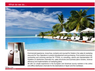 What do we do…
Commercial experience, know-how, contacts and counsel for Hotels in the sales & marketing
area and for Tour Operators in product development and purchasing. From product sourcing,
contracting and incoming services for TTOOs, to consulting, advice and representation for
Hoteliers on distribution channels mix, sales structures and business plans reviews, revenue
efficiency and implementation of marketing plans.
All with our ample experience in the European and Americas source markets in the online
and offline distribution channels for the destinations in Spain and the Caribbean.
 