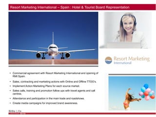 Resort Marketing International – Spain : Hotel & Tourist Board Representation
• Commercial agreement with Resort Marketing International and opening of
RMI Spain.
• Sales, contracting and marketing actions with Online and Offline TTOO’s.
• Implement Action Marketing Plans for each source market.
• Sales calls, training and promotion follow ups with travel agents and call
centres.
• Attendance and participation in the main trade and roadshows.
• Create media campaigns for improved brand awareness.
 