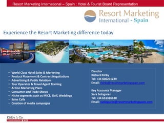 - Spain
Director
Richard Kirby
Tel: +34 606201229
Email: rkirby@resortmarketingspain.com
Key Accounts Manager
Sara Sologuren
Tel: +34 651326180
Email: ssologuren@resortmarketingspain.com
• World Class Hotel Sales & Marketing
• Product Placement & Contract Negotiations
• Advertising & Public Relations
• Tour Operator & Travel Agent Training
• Action Marketing Plans
• Consumer and Trade Shows
• Niche segments such as MICE, Golf, Weddings
• Sales Calls
• Creation of media campaigns
Experience the Resort Marketing difference today
Resort Marketing International – Spain : Hotel & Tourist Board Representation
 