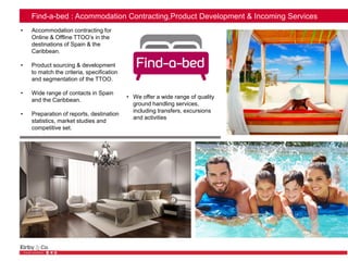 Find-a-bed : Acommodation Contracting,Product Development & Incoming Services
• Accommodation contracting for
Online & Offline TTOO’s in the
destinations of Spain & the
Caribbean.
• Product sourcing & development
to match the criteria, specification
and segmentation of the TTOO.
• Wide range of contacts in Spain
and the Caribbean.
• Preparation of reports, destination
statistics, market studies and
competitive set.
• We offer a wide range of quality
ground handling services,
including transfers, excursions
and activities
 