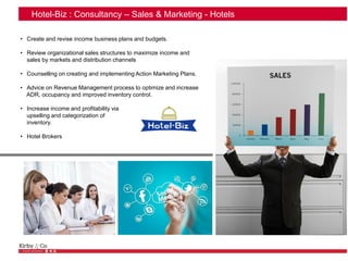 Hotel-Biz : Consultancy – Sales & Marketing - Hotels
• Create and revise income business plans and budgets.
• Review organizational sales structures to maximize income and
sales by markets and distribution channels
• Counselling on creating and implementing Action Marketing Plans.
• Advice on Revenue Management process to optimize and increase
ADR, occupancy and improved inventory control.
• Increase income and profitability via
upselling and categorization of
inventory.
• Hotel Brokers
 