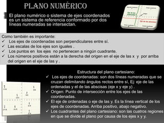 Plano Numérico
 El plano numérico o sistema de ejes coordenados
es un sistema de referencia conformado por dos
líneas num...
