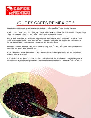 ¿QUÉ ES CAFÉS DE MÉXICO ?
Es el medio informativo que suma la historia del CAFÉ EN MÉXICO los últimos 23 años.

-ESTE ES EL FORO DE LOS CAFETALEROS MEXICANOS PARA EXPONER SUS IDEAS Y SUS
PROPUESTAS AL SECTOR, AL PAÍS Y A LA COMUNIDAD MUNDIAL.

-Los acontecimientos de los últimos años han transformado al sector cafetalero tanto nacional
como mundial por lo que CAFÉS DE MÉXICO ha sido testigo de estos grandes movimientos
de transformación y ha informado de los mismos a sus lectores.

-Grandes crisis ha tenido el café en todos sentidos y CAFÉS DE MÉXICO ha superado estas
para bien del sector y de sus lectores.

-Es el medio informativo preferido por los cafetaleros mexicanos y buscado por los cafetaleros
de la comunidad mundial.

-En CAFÉS DE MÉXICO, podrá encontrar información de las actividades más importantes de
las diferentes agrupaciones y asociaciones nacionales relacionadas con el CAFÉ DE MÉXICO.
 