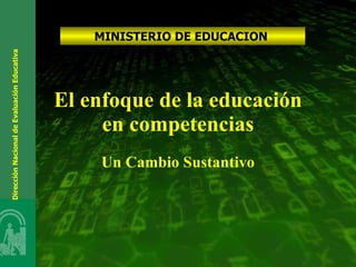El enfoque de la educación en competencias Un Cambio Sustantivo MINISTERIO DE EDUCACION  Dirección Nacional de Evaluación Educativa  