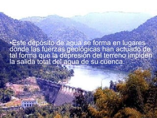 Este depósito de agua se forma en lugares donde las fuerzas geológicas han actuado de tal forma que la depresión del terreno impiden la salida total del agua de su cuenca.  