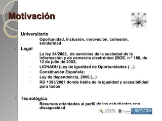 MotivaciónMotivación

Universitario
◦ Oportunidad, inclusión, innovación, cohesión,
solidaridad

Legal
◦ La ley 34/2002, de servicios de la sociedad de la
información y de comercio electrónico (BOE, n º 166, de
12 de julio de 2002;
◦ LIONADU (Ley de Igualdad de Oportunidades (…)
◦ Constitución Española;
◦ Ley de dependencia, 2006 (...)
◦ RD 1393/2007 donde habla de la igualdad y accesibilidad
para todos

Tecnológico
◦ Recursos orientados al perfil de los estudiantes con
discapacidad
 