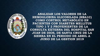 ANALIZAR LOS VALORES DE LA
HEMOGLOBINA GLICOSILADA (HBA1C)
COMO CONTROL METABÓLICO EN
PACIENTES CON DIABETES MELLITUS
TIPO 1 Y 2 PROVENIENTES DE LA
CONSULTA EXTERNA DEL HOSPITAL SAN
JUAN DE DIOS, DE SANTA CRUZ DE LA
SIERRA EN EL PERIODO DE ABRIL A
JUNIO DE LA GESTION 2019
 