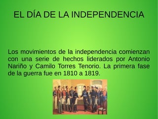 EL DÍA DE LA INDEPENDENCIA
Los movimientos de la independencia comienzan
con una serie de hechos liderados por Antonio
Nariño y Camilo Torres Tenorio. La primera fase
de la guerra fue en 1810 a 1819.
 