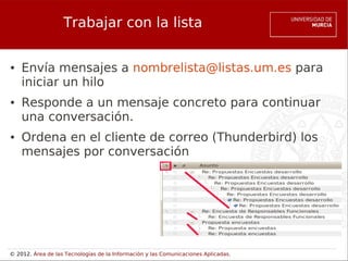 Trabajar con la lista

●   Envía mensajes a nombrelista@listas.um.es para
    iniciar un hilo
●   Responde a un mensaje concreto para continuar
    una conversación.
●   Ordena en el cliente de correo (Thunderbird) los
    mensajes por conversación




© 2012. Área de las Tecnologías de la Información y las Comunicaciones Aplicadas.
 