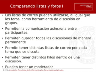 Comparando listas y foros I

●   Las listas de correo pueden utilizarse, al igual que
    los foros, como herramienta de discusión en
    grupos.
●   Permiten la comunicación asíncrona entre
    participantes.
●   Permiten guardar todas las discusiones de manera
    permanente
●   Permite tener distintas listas de correo por cada
    tema que se discuta
●   Permiten tener distintos hilos dentro de una
    discusión.
●   Pueden tener un moderador
© 2012. Área de las Tecnologías de la Información y las Comunicaciones Aplicadas.
 