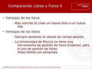 Comparando Listas y Foros II

●   Ventajas de los foros
             –   Mas sencillo el crear un nuevo foro o un nuevo
                  hilo
●   Ventajas de las listas
             –   Siempre tenemos el cliente de correo abierto.
             –   La Universidad de Murcia no tiene una
                   herramienta de gestión de foros (todavía), pero
                   sí una de gestión de listas:
                   https://listas.um.es/sympa



© 2012. Área de las Tecnologías de la Información y las Comunicaciones Aplicadas.
 