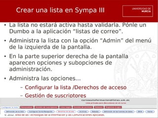Crear una lista en Sympa III

●   La lista no estará activa hasta validarla. Pónle un
    Dumbo a la aplicación “listas de correo”.
●   Administra la lista con la opción “Admin” del menú
    de la izquierda de la pantalla.
●   En la parte superior derecha de la pantalla
    aparecen opciones y subopciones de
    administración.
●   Administra las opciones...
            –   Configurar la lista /Derechos de acceso
            –   Gestión de suscriptores


© 2012. Área de las Tecnologías de la Información y las Comunicaciones Aplicadas.
 