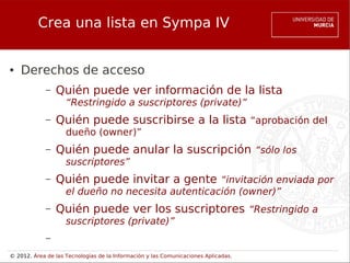 Crea una lista en Sympa IV


●   Derechos de acceso
             –   Quién puede ver información de la lista
                    “Restringido a suscriptores (private)”
             –   Quién puede suscribirse a la lista “aprobación del
                    dueño (owner)”
             –   Quién puede anular la suscripción “sólo los
                    suscriptores”
             –   Quién puede invitar a gente “invitación enviada por
                    el dueño no necesita autenticación (owner)”
             –   Quién puede ver los suscriptores “Restringido a
                    suscriptores (private)”
             –
© 2012. Área de las Tecnologías de la Información y las Comunicaciones Aplicadas.
 