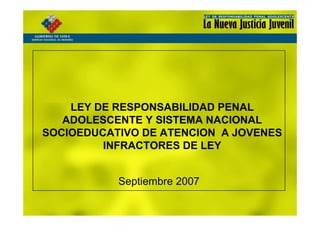 LEY DE RESPONSABILIDAD PENAL
   ADOLESCENTE Y SISTEMA NACIONAL
SOCIOEDUCATIVO DE ATENCION A JOVENES
         INFRACTORES DE LEY


           Septiembre 2007
 