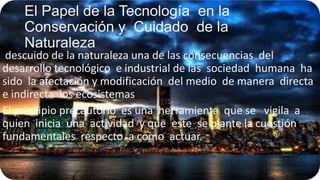El Papel de la Tecnología en la
Conservación y Cuidado de la
Naturaleza

descuido de la naturaleza una de las consecuencias del
desarrollo tecnológico e industrial de las sociedad humana ha
sido la afectación y modificación del medio de manera directa
e indirecta los ecosistemas
El principio precautorio es una herramienta que se vigila a
quien inicia una actividad y que este se plante la cuestión
fundamentales respecto a como actuar.

 