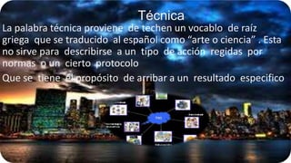 Técnica
La palabra técnica proviene de techen un vocablo de raíz
griega que se traducido al español como “arte o ciencia” . Esta
no sirve para describirse a un tipo de acción regidas por
normas o un cierto protocolo
Que se tiene el propósito de arribar a un resultado especifico

 