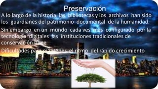 Preservación
A lo largo de la historia las bibliotecas y los archivos han sido
los guardianes del patrimonio documental de la humanidad.
Sin embargo en un mundo cada ves mas configurado por la
tecnología digitales las instituciones tradicionales de
conservación tiene
Dificultades para mantener el ritmo del rápido crecimiento

 