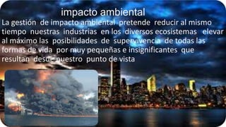 impacto ambiental
La gestión de impacto ambiental pretende reducir al mismo
tiempo nuestras industrias en los diversos ecosistemas elevar
al máximo las posibilidades de supervivencia de todas las
formas de vida por muy pequeñas e insignificantes que
resultan desde nuestro punto de vista

 