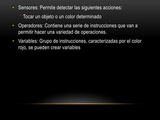 • Sensores: Permite detectar las siguientes acciones:
* Tocar un objeto o un color determinado
• Operadores: Contiene una serie de instrucciones que van a
permitir hacer una variedad de operaciones.
• Variables: Grupo de instrucciones, caracterizadas por el color
rojo, se pueden crear variables
 