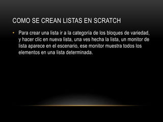COMO SE CREAN LISTAS EN SCRATCH
• Para crear una lista ir a la categoría de los bloques de variedad,
y hacer clic en nueva lista, una ves hecha la lista, un monitor de
lista aparece en el escenario, ese monitor muestra todos los
elementos en una lista determinada.
 