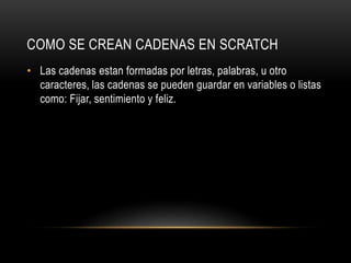 COMO SE CREAN CADENAS EN SCRATCH
• Las cadenas estan formadas por letras, palabras, u otro
caracteres, las cadenas se pueden guardar en variables o listas
como: Fijar, sentimiento y feliz.
 
