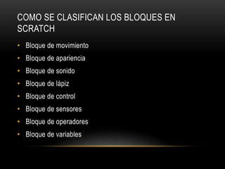 COMO SE CLASIFICAN LOS BLOQUES EN
SCRATCH
• Bloque de movimiento
• Bloque de apariencia
• Bloque de sonido
• Bloque de lápiz
• Bloque de control
• Bloque de sensores
• Bloque de operadores
• Bloque de variables
 