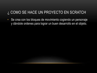 ¿ COMO SE HACE UN PROYECTO EN SCRATCH
• Se crea con los bloques de movimiento cogiendo un personaje
y dándole ordenes para lograr un buen desarrollo en el objeto.
 