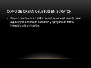 COMO SE CREAN OBJETOS EN SCRATCH
• Scratch cuenta con un editor de pinturas el cual permite crear
algún objeto a fondo de escenario y agregarlo de forma
inmediata a la animación.
 