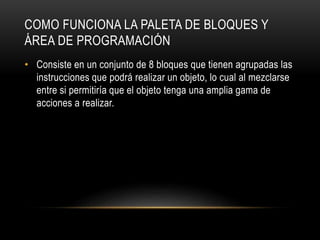 COMO FUNCIONA LA PALETA DE BLOQUES Y
ÁREA DE PROGRAMACIÓN
• Consiste en un conjunto de 8 bloques que tienen agrupadas las
instrucciones que podrá realizar un objeto, lo cual al mezclarse
entre si permitiría que el objeto tenga una amplia gama de
acciones a realizar.
 