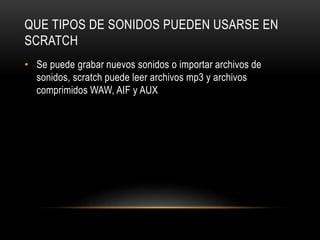 QUE TIPOS DE SONIDOS PUEDEN USARSE EN
SCRATCH
• Se puede grabar nuevos sonidos o importar archivos de
sonidos, scratch puede leer archivos mp3 y archivos
comprimidos WAW, AIF y AUX
 