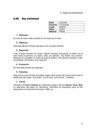 2. Juegos de presentación
34
2.29.2.29.2.29.2.29. Soy narizón(a)Soy narizón(a)Soy narizón(a)Soy narizón(a)
Edad 3-6 años
Duración 15 minutos
Lugar Interior
Ritmo Activo
Material Pelota
1. Definición
Se trata de hacer rodar la pelota en el círculo con la nariz.
2. Objetivos
Aprender algunos nombres del grupo con un juego divertido.
3. Desarrollo
Todo el grupo sentado en círculo. Alguien empieza empujando la pelota con la
nariz hacia la persona a su lado y dice, por ejemplo, “soy Adrián, soy narizón”.
Después de completar la vuelta se pasa la pelota a otra persona diciendo a ella,
por ejemplo: “eres Diana, eres narizona”.
4. Evaluación
No hace falta evaluar por separado.
5. Variantes
Después de unos minutos se pueden sugerir otras partes del cuerpo para mover la
pelota (con las orejas: “soy orejón”, con la boca: “soy bocona” , etcétera).
7. Fuente
Variación de Frans Limpens de Culipandeo (juego 0.24) en Cascón, Paco, (Ed.)
La alternativa del juego (2). Barcelona, Seminario de Educación para la Paz
(Asociación pro Derechos Humanos), 1988, s.p.
 