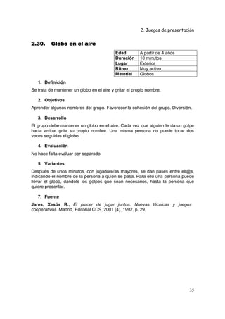 2. Juegos de presentación
35
2.30.2.30.2.30.2.30. Globo en el aireGlobo en el aireGlobo en el aireGlobo en el aire
Edad A partir de 4 años
Duración 10 minutos
Lugar Exterior
Ritmo Muy activo
Material Globos
1. Definición
Se trata de mantener un globo en el aire y gritar el propio nombre.
2. Objetivos
Aprender algunos nombres del grupo. Favorecer la cohesión del grupo. Diversión.
3. Desarrollo
El grupo debe mantener un globo en el aire. Cada vez que alguien le da un golpe
hacia arriba, grita su propio nombre. Una misma persona no puede tocar dos
veces seguidas el globo.
4. Evaluación
No hace falta evaluar por separado.
5. Variantes
Después de unos minutos, con jugadore/as mayores, se dan pases entre ell@s,
indicando el nombre de la persona a quien se pasa. Para ello una persona puede
llevar el globo, dándole los golpes que sean necesarios, hasta la persona que
quiere presentar.
7. Fuente
Jares, Xesús R., El placer de jugar juntos. Nuevas técnicas y juegos
cooperativos. Madrid, Editorial CCS, 2001 (4), 1992, p. 29.
 