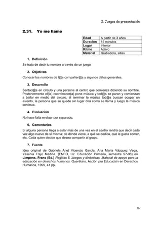 2. Juegos de presentación
36
2.31.2.31.2.31.2.31. Yo me llamoYo me llamoYo me llamoYo me llamo
Edad A partir de 3 años
Duración 15 minutos
Lugar Interior
Ritmo Activo
Material Grabadora, sillas
1. Definición
Se trata de decir tu nombre a través de un juego
2. Objetivos
Conocer los nombres de l@s compañer@s y algunos datos generales.
3. Desarrollo
Sentad@s en círculo y una persona al centro que comienza diciendo su nombre.
Posteriormente el(la) coordinador(a) pone música y tod@s se paran y comienzan
a bailar en medio del círculo, al terminar la música tod@s buscan ocupar un
asiento, la persona que se quede sin lugar dirá como se llama y luego la música
continua.
4. Evaluación
No hace falta evaluar por separado.
6. Comentarios
Si alguna persona llega a estar más de una vez en el centro tendrá que decir cada
vez algo nuevo de sí misma: de dónde viene, a qué se dedica, qué le gusta comer,
etc. Cada quien decide que desea compartir al grupo.
7. Fuente
Idea original de Gabriela Anet Vicencio García, Ana María Vázquez Vega,
Yesenia Trejo Medina. (ENEQ, Lic. Educación Primaria, semestre 97-98) en
Limpens, Frans (Ed.) Reglitas 5. Juegos y dinámicas. Material de apoyo para la
educación en derechos humanos. Querétaro, Acción pro Educación en Derechos
Humanos, 1999, 41 pp.
 