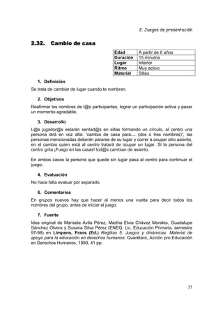 2. Juegos de presentación
37
2.32.2.32.2.32.2.32. Cambio de casaCambio de casaCambio de casaCambio de casa
Edad A partir de 6 años
Duración 15 minutos
Lugar Interior
Ritmo Muy activo
Material Sillas
1. Definición
Se trata de cambiar de lugar cuando te nombran.
2. Objetivos
Reafirmar los nombres de l@s participantes, lograr un participación activa y pasar
un momento agradable.
3. Desarrollo
L@s jugador@s estarán sentad@s en sillas formando un círculo, al centro una
persona dirá en voz alta: “cambio de casa para.... (dos o tres nombres)”, las
personas mencionadas deberán pararse de su lugar y correr a ocupar otro asiento,
en el cambio quien está al centro tratará de ocupar un lugar. Si la persona del
centro grita ¡Fuego en las casas! tod@s cambian de asiento.
En ambos casos la persona que quede sin lugar pasa al centro para continuar el
juego.
4. Evaluación
No hace falta evaluar por separado.
6. Comentarios
En grupos nuevos hay que hacer al menos una vuelta para decir todos los
nombres del grupo, antes de iniciar el juego.
7. Fuente
Idea original de Marisela Ávila Pérez, Martha Elvia Chávez Morales, Guadalupe
Sánchez Olvera y Susana Silva Pérez (ENEQ, Lic. Educación Primaria, semestre
97-98) en Limpens, Frans (Ed.) Reglitas 5. Juegos y dinámicas. Material de
apoyo para la educación en derechos humanos. Querétaro, Acción pro Educación
en Derechos Humanos, 1999, 41 pp.
 